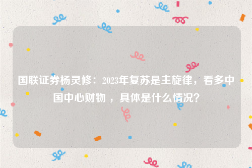 国联证券杨灵修：2023年复苏是主旋律，看多中国中心财物 ，具体是什么情况？