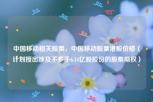 中国移动相关股票，中国移动股票港股价格（计划授出涉及不多于6.14亿股股份的股票期权）