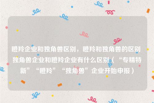 瞪羚企业和独角兽区别，瞪羚和独角兽的区别 独角兽企业和瞪羚企业有什么区别（“专精特新”“瞪羚”“独角兽”企业开始申报）