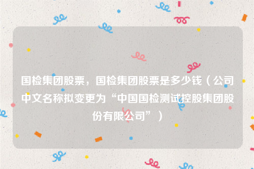 国检集团股票，国检集团股票是多少钱（公司中文名称拟变更为“中国国检测试控股集团股份有限公司”）