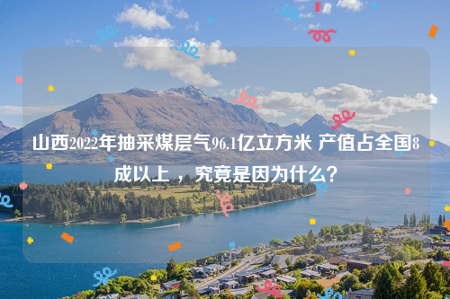 山西2022年抽采煤层气96.1亿立方米 产值占全国8成以上 ，究竟是因为什么？