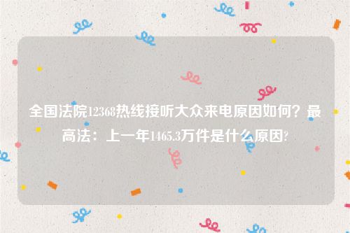 全国法院12368热线接听大众来电原因如何？最高法：上一年1465.3万件是什么原因?