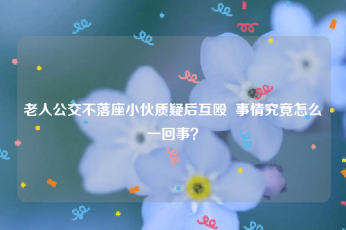 老人公交不落座小伙质疑后互殴  事情究竟怎么一回事？