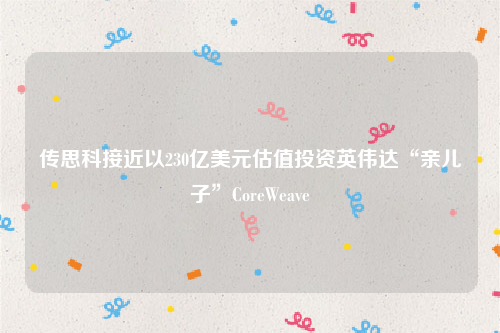 传思科接近以230亿美元估值投资英伟达“亲儿子”CoreWeave