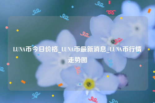 LUNA币今日价格_LUNA币最新消息_LUNA币行情走势图