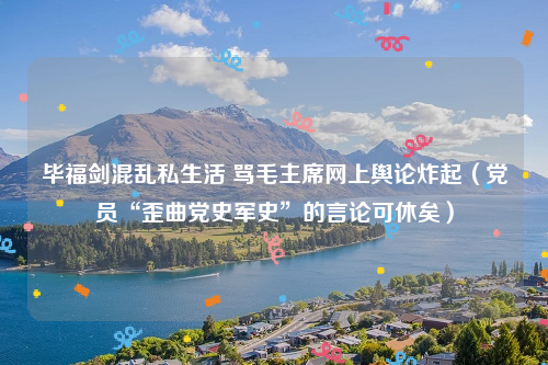 毕福剑混乱私生活 骂毛主席网上舆论炸起（党员“歪曲党史军史”的言论可休矣）