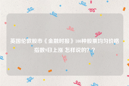 英国伦敦股市《金融时报》100种股票均匀价格指数9日上涨 怎样说的？？