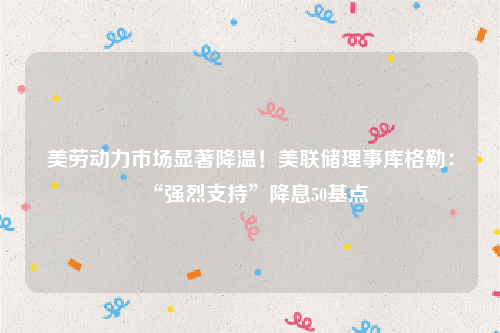 美劳动力市场显著降温！美联储理事库格勒：“强烈支持”降息50基点