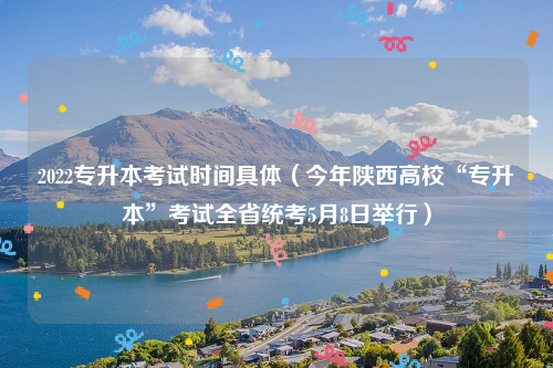 2022专升本考试时间具体（今年陕西高校“专升本”考试全省统考5月8日举行）