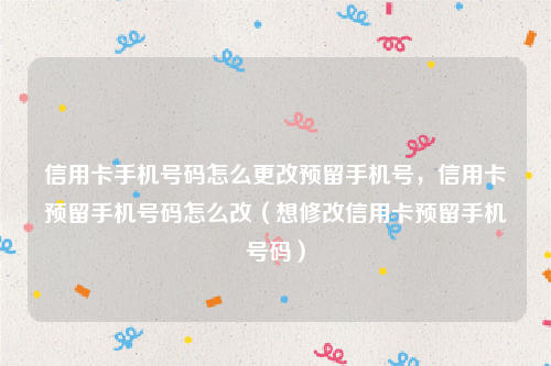 信用卡手机号码怎么更改预留手机号，信用卡预留手机号码怎么改（想修改信用卡预留手机号码）