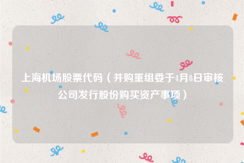 上海机场股票代码（并购重组委于4月8日审核公司发行股份购买资产事项）