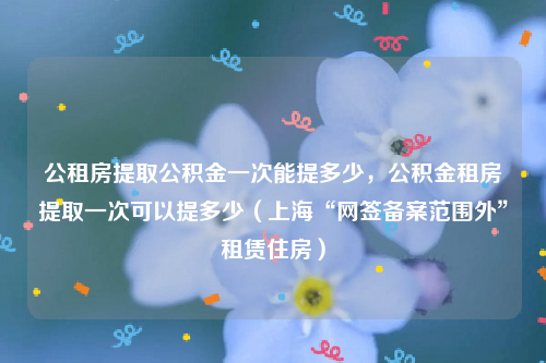 公租房提取公积金一次能提多少，公积金租房提取一次可以提多少（上海“网签备案范围外”租赁住房）