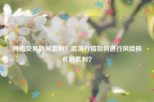 网格交易如何套利？震荡行情如何进行风险极低的套利？