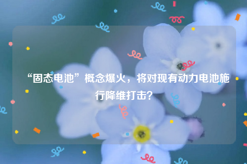 “固态电池”概念爆火，将对现有动力电池施行降维打击？