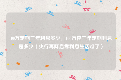 100万定期三年利息多少，100万存三年定期利息是多少（央行再降息靠利息生活难了）