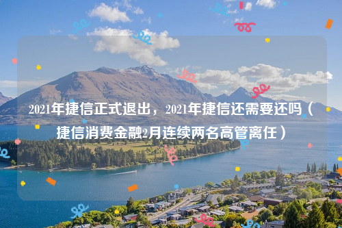 2021年捷信正式退出，2021年捷信还需要还吗（捷信消费金融2月连续两名高管离任）