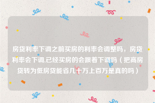 房贷利率下调之前买房的利率会调整吗，房贷利率会下调,已经买房的会跟着下调吗（把高房贷转为低房贷能省几十万上百万是真的吗）