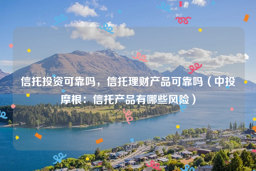 信托投资可靠吗，信托理财产品可靠吗（中投摩根：信托产品有哪些风险）