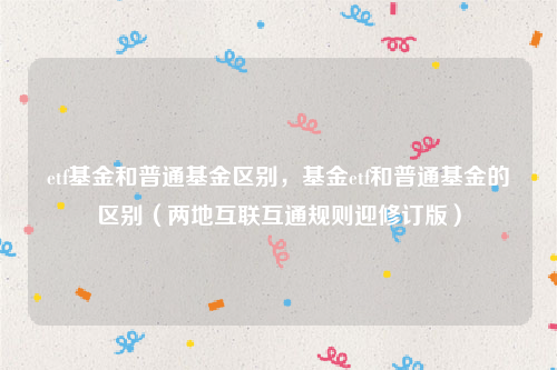 etf基金和普通基金区别，基金etf和普通基金的区别（两地互联互通规则迎修订版）