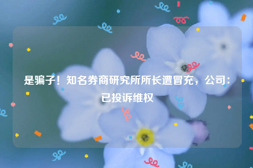 是骗子！知名券商研究所所长遭冒充，公司：已投诉维权