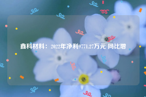 鑫科材料：2022年净利9771.27万元 同比增