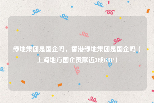 绿地集团是国企吗，香港绿地集团是国企吗（上海地方国企贡献近3成GDP）