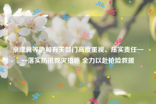 京津冀等地和有关部门高度重视、压实责任——落实防汛救灾措施 全力以赴抢险救援