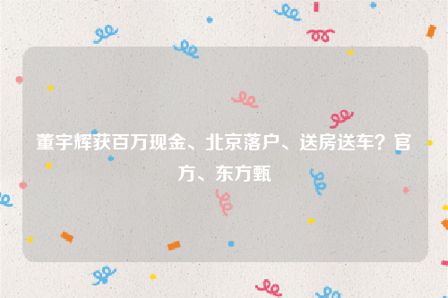 董宇辉获百万现金、北京落户、送房送车？官方、东方甄