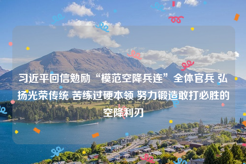 习近平回信勉励“模范空降兵连”全体官兵 弘扬光荣传统 苦练过硬本领 努力锻造敢打必胜的空降利刃