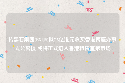 传黑石集团(BX.US)拟7.5亿港元收买香港两座办事式公寓楼 或将正式进入香港租赁室第市场