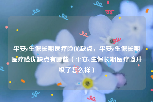 平安e生保长期医疗险优缺点，平安e生保长期医疗险优缺点有哪些（平安e生保长期医疗险升级了怎么样）