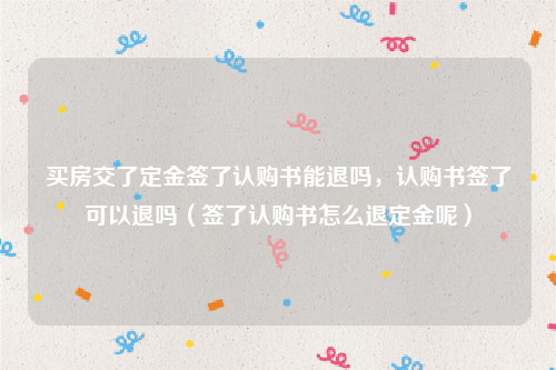 买房交了定金签了认购书能退吗，认购书签了可以退吗（签了认购书怎么退定金呢）