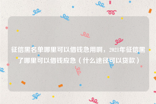 征信黑名单哪里可以借钱急用啊，2021年征信黑了哪里可以借钱应急（什么途径可以贷款）