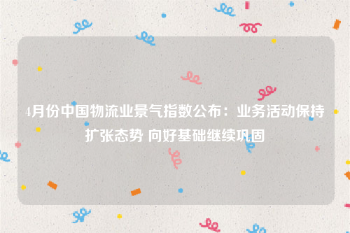 4月份中国物流业景气指数公布：业务活动保持扩张态势 向好基础继续巩固