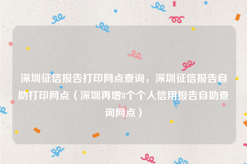 深圳征信报告打印网点查询，深圳征信报告自助打印网点（深圳再增8个个人信用报告自助查询网点）