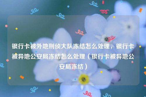 银行卡被外地刑侦大队冻结怎么处理，银行卡被异地公安局冻结怎么处理（银行卡被异地公安局冻结）