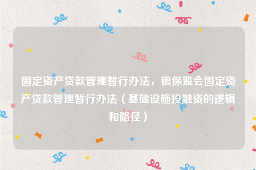 固定资产贷款管理暂行办法，银保监会固定资产贷款管理暂行办法（基础设施投融资的逻辑和路径）