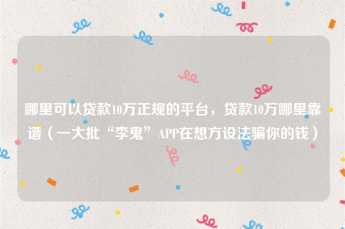 哪里可以贷款10万正规的平台，贷款10万哪里靠谱（一大批“李鬼”APP在想方设法骗你的钱）