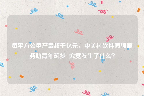 每平方公里产量超千亿元，中关村软件园强服务助青年筑梦  究竟发生了什么？