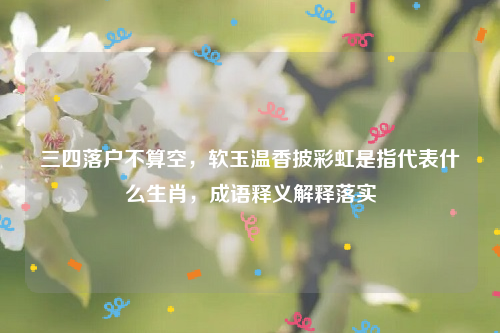 三四落户不算空，软玉温香披彩虹是指代表什么生肖，成语释义解释落实