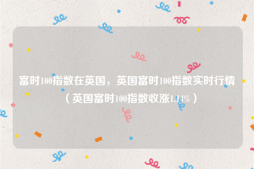 富时100指数在英国，英国富时100指数实时行情（英国富时100指数收涨1.14%）