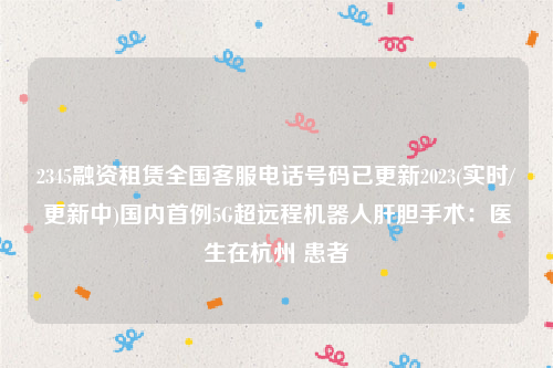 2345融资租赁全国客服电话号码已更新2023(实时/更新中)国内首例5G超远程机器人肝胆手术：医生在杭州 患者