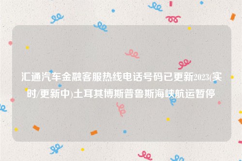 汇通汽车金融客服热线电话号码已更新2023(实时/更新中)土耳其博斯普鲁斯海峡航运暂停