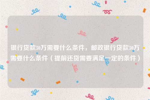 银行贷款30万需要什么条件，邮政银行贷款30万需要什么条件（提前还贷需要满足一定的条件）